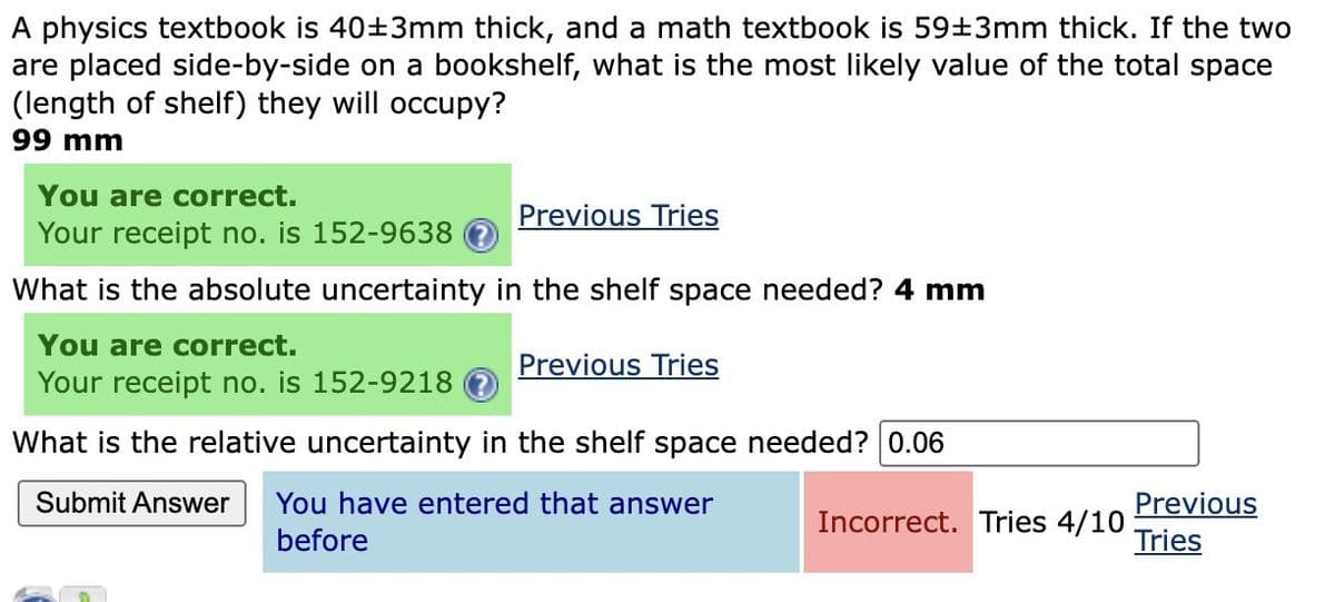 A physics textbook is 40±3mm thick, and a math textbook is 59±3mm thick. If the two
are placed side-by-side on a bookshelf, what is the most likely value of the total space
(length of shelf) they will occupy?
99 mm
You are correct.
Your receipt no. is 152-9638 ?
What is the absolute uncertainty in the shelf space needed? 4 mm
You are correct.
Your receipt no. is 152-9218
What is the relative uncertainty in the shelf space needed? 0.06
Submit Answer You have entered that answer
before
Previous Tries
Previous Tries
Incorrect. Tries 4/10
Previous
Tries