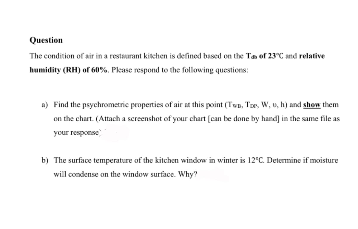 Question
The condition of air in a restaurant kitchen is defined based on the Tab of 23°C and relative
humidity (RH) of 60%. Please respond to the following questions:
a) Find the psychrometric properties of air at this point (TWB, TDP, W, v, h) and show them
on the chart. (Attach a screenshot of your chart [can be done by hand] in the same file as
your response)
b) The surface temperature of the kitchen window in winter is 12°C. Determine if moisture
will condense on the window surface. Why?