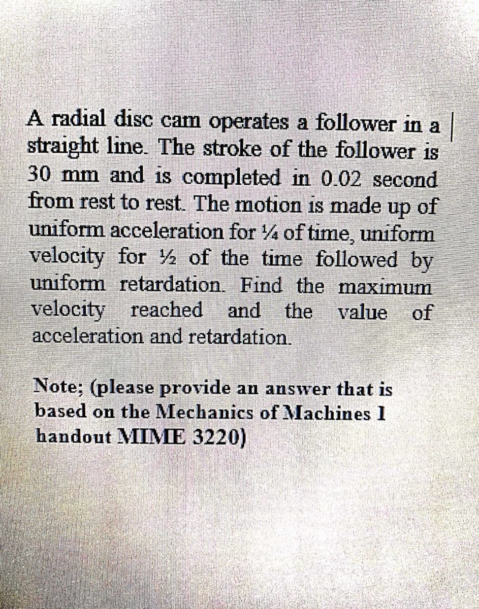 A radial disc cam operates a follower in a
straight line. The stroke of the follower is
30 mm and is completed in 0.02 second
from rest to rest. The motion is made up of
uniform acceleration for 4 of time, uniform
velocity for ½ of the time followed by
uniform retardation. Find the maximum
velocity reached
acceleration and retardation.
and the value of
Note; (please provide an answer that is
based on the Mechanics of Machines 1
handout MIME 3220)
