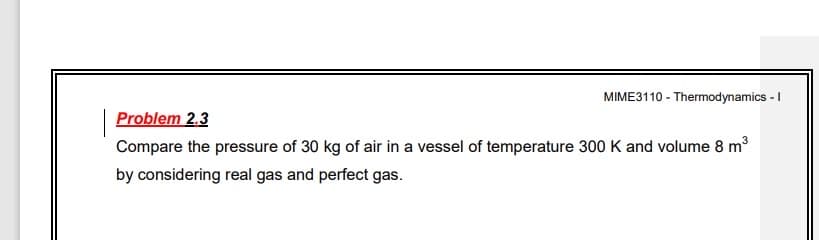 MIME3110 - Thermodynamics - I
Problem 2.3
Compare the pressure of 30 kg of air in a vessel of temperature 300 K and volume 8 m3
by considering real gas and perfect gas.
