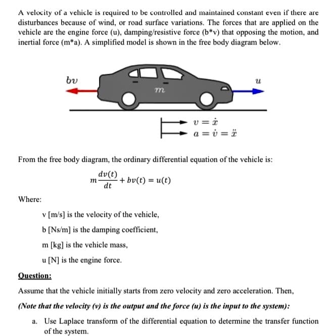 A velocity of a vehicle is required to be controlled and maintained constant even if there are
disturbances because of wind, or road surface variations. The forces that are applied on the
vehicle are the engine force (u), damping/resistive force (b*v) that opposing the motion, and
inertial force (m*a). A simplified model is shown in the free body diagram below.
bu
Where:
m
From the free body diagram, the ordinary differential equation of the vehicle is:
dv(t)
dt
-+bv(t) = u(t)
m
v = i
a = v= ï
v [m/s] is the velocity of the vehicle,
b [Ns/m] is the damping coefficient,
m [kg] is the vehicle mass,
u [N] is the engine force.
Question:
Assume that the vehicle initially starts from zero velocity and zero acceleration. Then,
(Note that the velocity (v) is the output and the force (u) is the input to the system):
a. Use Laplace transform of the differential equation to determine the transfer function
of the system.