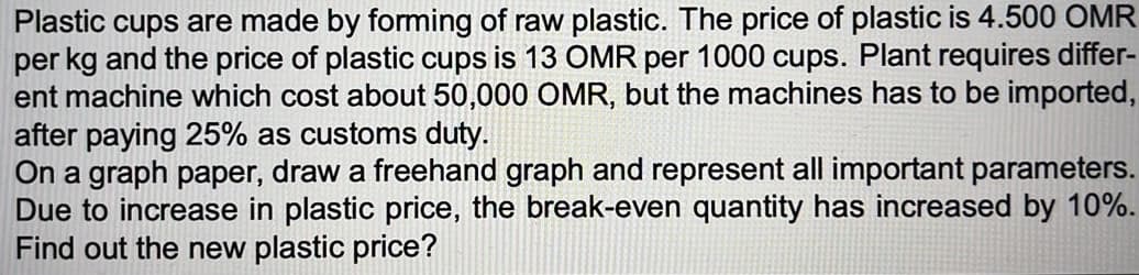Plastic cups are made by forming of raw plastic. The price of plastic is 4.500 OMR
per kg and the price of plastic cups is 13 OMR per 1000 cups. Plant requires differ-
ent machine which cost about 50,000 OMR, but the machines has to be imported,
after paying 25% as customs duty.
On a graph paper, draw a freehand graph and represent all important parameters.
Due to increase in plastic price, the break-even quantity has increased by 10%.
Find out the new plastic price?

