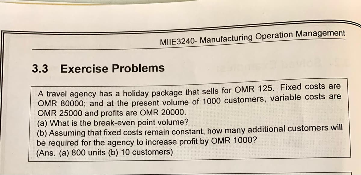 MIIE3240- Manufacturing Operation Management
3.3 Exercise Problems
A travel agency has a holiday package that sells for OMR 125. Fixed costs are
OMR 80000; and at the present volume of 1000 customers, variable costs are
OMR 25000 and profits are OMR 20000.
(a) What is the break-even point volume?
(b) Assuming that fixed costs remain constant, how many additional customers will
be required for the agency to increase profit by OMR 1000?
(Ans. (a) 800 units (b) 10 customers)
