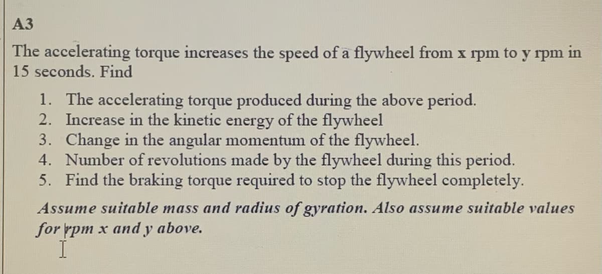 A3
The accelerating torque increases the speed of a flywheel from x rpm to y rpm in
15 seconds. Find
1. The accelerating torque produced during the above period.
2. Increase in the kinetic energy of the flywheel
3. Change in the angular momentum of the flywheel.
4. Number of revolutions made by the flywheel during this period.
5. Find the braking torque required to stop the flywheel completely.
Assume suitable mass and radius of gyration. Also assume suitable values
for rpm x and y above.
