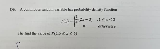 Q6. A continuous random variable has probability density function
= { / (2x - 3) ,15x52
0
, otherwise
f(x) =
The find the value of P(1.5 ≤ x ≤ 4)