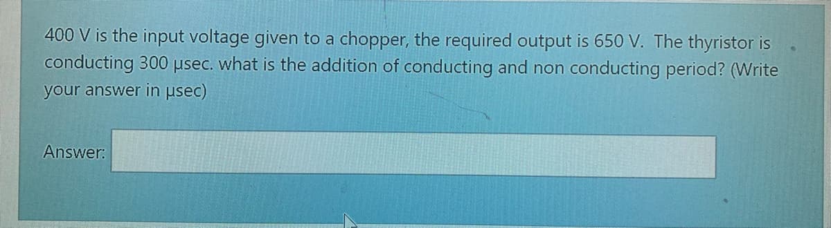 400 V is the input voltage given to a chopper, the required output is 650 V. The thyristor is
conducting 300 usec. what is the addition of conducting and non conducting period? (Write
your answer in usec)
Answer:
