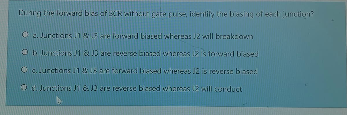 During the forward bias of SCR without gate pulse, identify the biasing of each junction?
O a. Junctions J1 & J3 are forward biased whereas J2 will breakdown
O b. Junctions J1 & J3 are reverse biased whereas J2 is forward biased
O c. Junctions J1 & J3 are forward biased whereas J2 is reverse biased
O d. Junctions J1 & J3 are reverse biased whereas J2 will conduct
