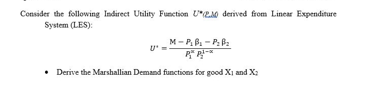 Consider the following Indirect Utility Function U*RM derived from Linear Expenditure
System (LES):
M – P, B1 - P2 B2
U* =
• Derive the Marshallian Demand functions for good X1 and X2
