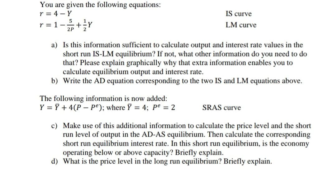 You are given the following equations:
r = 4 - Y
IS curve
5
r = 1-
2P
LM curve
2
a) Is this information sufficient to calculate output and interest rate values in the
short run IS-LM equilibrium? If not, what other information do you need to do
that? Please explain graphically why that extra information enables you to
calculate equilibrium output and interest rate.
b) Write the AD equation corresponding to the two IS and LM equations above.
The following information is now added:
Y = Y + 4(P – pe); where Y = 4; pe = 2
SRAS curve
c) Make use of this additional information to calculate the price level and the short
run level of output in the AD-AS equilibrium. Then calculate the corresponding
short run equilibrium interest rate. In this short run equilibrium, is the economy
operating below or above capacity? Briefly explain.
d) What is the price level in the long run equilibrium? Briefly explain.
