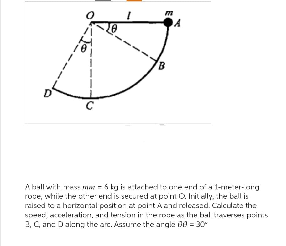 C
10
I
m
B
A
A ball with mass mm = 6 kg is attached to one end of a 1-meter-long
rope, while the other end is secured at point O. Initially, the ball is
raised to a horizontal position at point A and released. Calculate the
speed, acceleration, and tension in the rope as the ball traverses points
B, C, and D along the arc. Assume the angle 00 = 30°