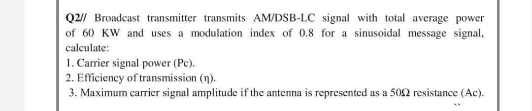 Q2// Broadcast transmitter transmits AM/DSB-LC signal with total average power
of 60 KW and uses a modulation index of 0.8 for a sinusoidal message signal,
calculate:
1. Carrier signal power (Pc).
2. Efficiency of transmission (n).
3. Maximum carrier signal amplitude if the antenna is represented as a 502 resistance (Ac).
