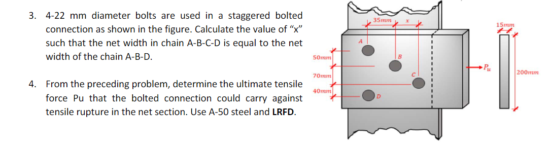 3. 4-22 mm diameter bolts are used in a staggered bolted
connection as shown in the figure. Calculate the value of "x"
such that the net width in chain A-B-C-D is equal to the net
width of the chain A-B-D.
4. From the preceding problem, determine the ultimate tensile
force Pu that the bolted connection could carry against
tensile rupture in the net section. Use A-50 steel and LRFD.
50mm
70mm
40mm
35mm
Pu
15mm
H
200mm