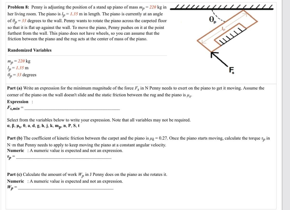 Problem 8: Penny is adjusting the position of a stand up piano of mass m, = 220 kg in
her living room. The piano is l, = 1.35 m in length. The piano is currently at an angle
= 33 degrees to the wall. Penny wants to rotate the piano across the carpeted floor
of Op=
so that it is flat up against the wall. To move the piano, Penny pushes on it at the point
furthest from the wall. This piano does not have wheels, so you can assume that the
friction between the piano and the rug acts at the center of mass of the piano.
Randomized Variables
= 220 kg
mp*
= 1.35 m
F,
Op
= 33 degrees
Part (a) Write an expression for the minimum magnitude of the force F, in N Penny needs to exert on the piano to get it moving. Assume the
corner of the piano on the wall doesn't slide and the static friction between the rug and the piano is ug.
Expression :
Fs,min
Select from the variables below to write your expression. Note that all variables may not be required.
a, B, µs, 0, a, d, g, h, j, k, mp, n, P, S, t
Part (b) The coefficient of kinetic friction between the carpet and the piano is uk = 0.27. Once the piano starts moving, calculate the torque t,
in
N m that Penny needs to apply to keep moving the piano at a constant angular velocity.
Numeric : A numeric value is expected and not an expression.
Part (c) Calculate the amount of work W, in J Penny does on the piano as she rotates it.
Numeric : A numeric value is expected and not an expression.
Wp
