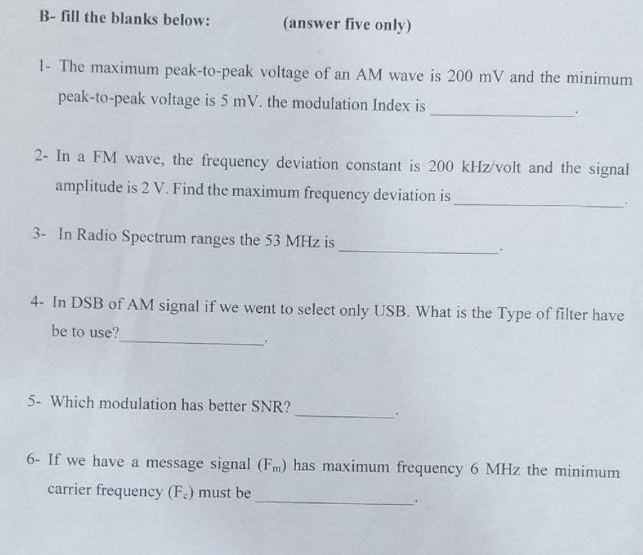 B- fill the blanks below:
(answer five only)
1- The maximum peak-to-peak voltage of an AM wave is 200 mV and the minimum
peak-to-peak voltage is 5 mV. the modulation Index is
2- In a FM wave, the frequency deviation constant is 200 kHz/volt and the signal
amplitude is 2 V. Find the maximum frequency deviation is
3- In Radio Spectrum ranges the 53 MHz is
4- In DSB of AM signal if we went to select only USB. What is the Type of filter have
be to use?
5- Which modulation has better SNR?
6- If we have a message signal (F) has maximum frequency 6 MHz the minimum
carrier frequency (F.) must be