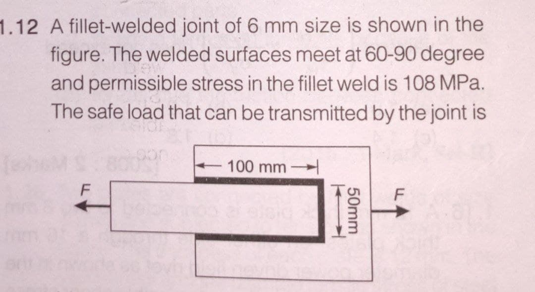 1.12 A fillet-welded joint of 6 mm size is shown in the
figure. The welded surfaces meet at 60-90 degree
and permissible stress in the fillet weld is 108 MPa.
The safe load that can be transmitted by the joint is
100 mm
F
F
810
50mm