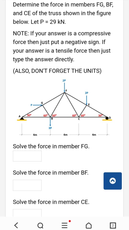 Determine the force in members FG, BF,
and CE of the truss shown in the figure
below. Let P = 29 kN.
NOTE: If your answer is a compressive
force then just put a negative sign. If
your answer is a tensile force then just
type the answer directly.
(ALSO, DON'T FORGET THE UNITS)
2P
2P
30°
600
60°
60
60°
30
B.
3P
4m
4m
4m
Solve the force in member FG.
Solve the force in member BF.
Solve the force in member CE.
Q
='
21
II
