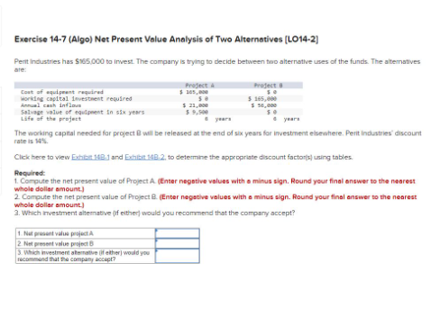 Exercise 14-7 (Algo) Net Present Value Analysis of Two Alternatives [LO14-2)
Perit Industries has $165,000 to invest. The company is trying to decide between two alternative uses of the funds. The alternatives
are:
Cost of equipment required
working capital investment required
Annual cash inflows
Salvage value of equipment in six years
Life of the project
Project A
$ 305,000
50
$ 21,000
1. Nat present valus project A
2. Net present value project B
3. Which investment alternative of either) would you
recommend that the company accept?
Project 8
$ 165,000
$ 56,000
years
The working capital needed for project will be released at the end of six years for investment elsewhere. Perit Industries' discount
rate is 14%.
Click here to view Exhibit 148-1 and Exhibit 148-2, to determine the appropriate discount factors) using tables.
Required:
1. Compute the net present value of Project A. (Enter negative values with a minus sign. Round your final answer to the nearest
whole dollar amount.)
2. Compute the net present value of Project B. (Enter negative values with a minus sign. Round your final answer to the nearest
whole dollar amount.)
3. Which investment alternative (if either) would you recommend that the company accept?