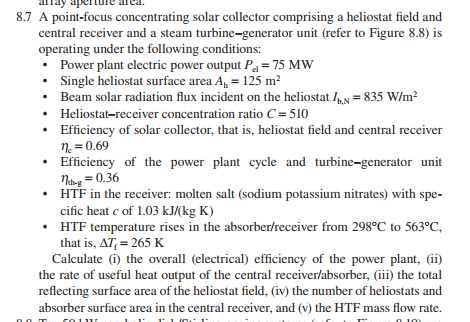 8.7 A point-focus concentrating solar collector comprising a heliostat field and
central receiver and a steam turbine-generator unit (refer to Figure 8.8) is
operating under the following conditions:
• Power plant electric power output Pa = 75 MW
• Single heliostat surface area A, = 125 m?
• Beam solar radiation flux incident on the heliostat IN = 835 W/m?
• Heliostat-receiver concentration ratio C = 510
Efficiency of solar collector, that is, heliostat field and central receiver
n = 0.69
• Efficiency of the power plant cycle and turbine-generator unit
Nng = 0.36
• HTF in the receiver: molten salt (sodium potassium nitrates) with spe-
cific heat e of 1.03 kJ/(kg K)
• HTF temperature rises in the absorber/receiver from 298°C to 563°C,
that is, AT, = 265 K
Calculate (i) the overall (electrical) efficiency of the power plant, (ii)
the rate of useful heat output of the central receiver/absorber, (iii) the total
reflecting surface area of the heliostat field, (iv) the number of heliostats and
absorber surface area in the central receiver, and (v) the HTF mass flow rate.
