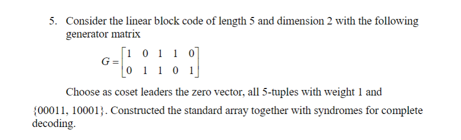 5. Consider the linear block code of length 5 and dimension 2 with the following
generator matrix
1 0 1 1 0
G =
0 1 10 1
Choose as coset leaders the zero vector, all 5-tuples with weight 1 and
{00011, 10001}. Constructed the standard array together with syndromes for complete
decoding.
