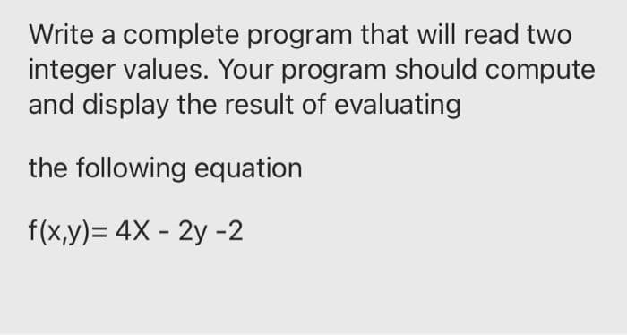 Write a complete program that will read two
integer values. Your program should compute
and display the result of evaluating
the following equation
f(x,y)= 4X - 2y -2
