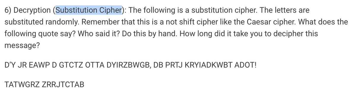 6) Decryption (Substitution Cipher): The following is a substitution cipher. The letters are
substituted randomly. Remember that this is a not shift cipher like the Caesar cipher. What does the
following quote say? Who said it? Do this by hand. How long did it take you to decipher this
message?
D'Y JR EAWPD GTCTZ OTTA DYIRZBWGB, DB PRTJ KRYIADKWBT ADOT!
TATWGRZ ZRRJTCTAB
