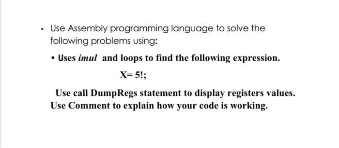 • Use Assembly programming language to solve the
following problems using:
• Uses imul and loops to find the following expression.
X= 5!;
Use call DumpRegs statement to display registers values.
Use Comment to explain how your code is working.
