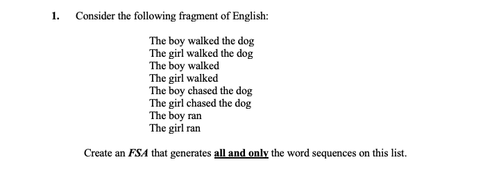 1.
Consider the following fragment of English:
The boy walked the dog
The girl walked the dog
The boy walked
The girl walked
The boy chased the dog
The girl chased the dog
The boy ran
The girl ran
Create an FSA that generates all and only the word sequences on this list.
