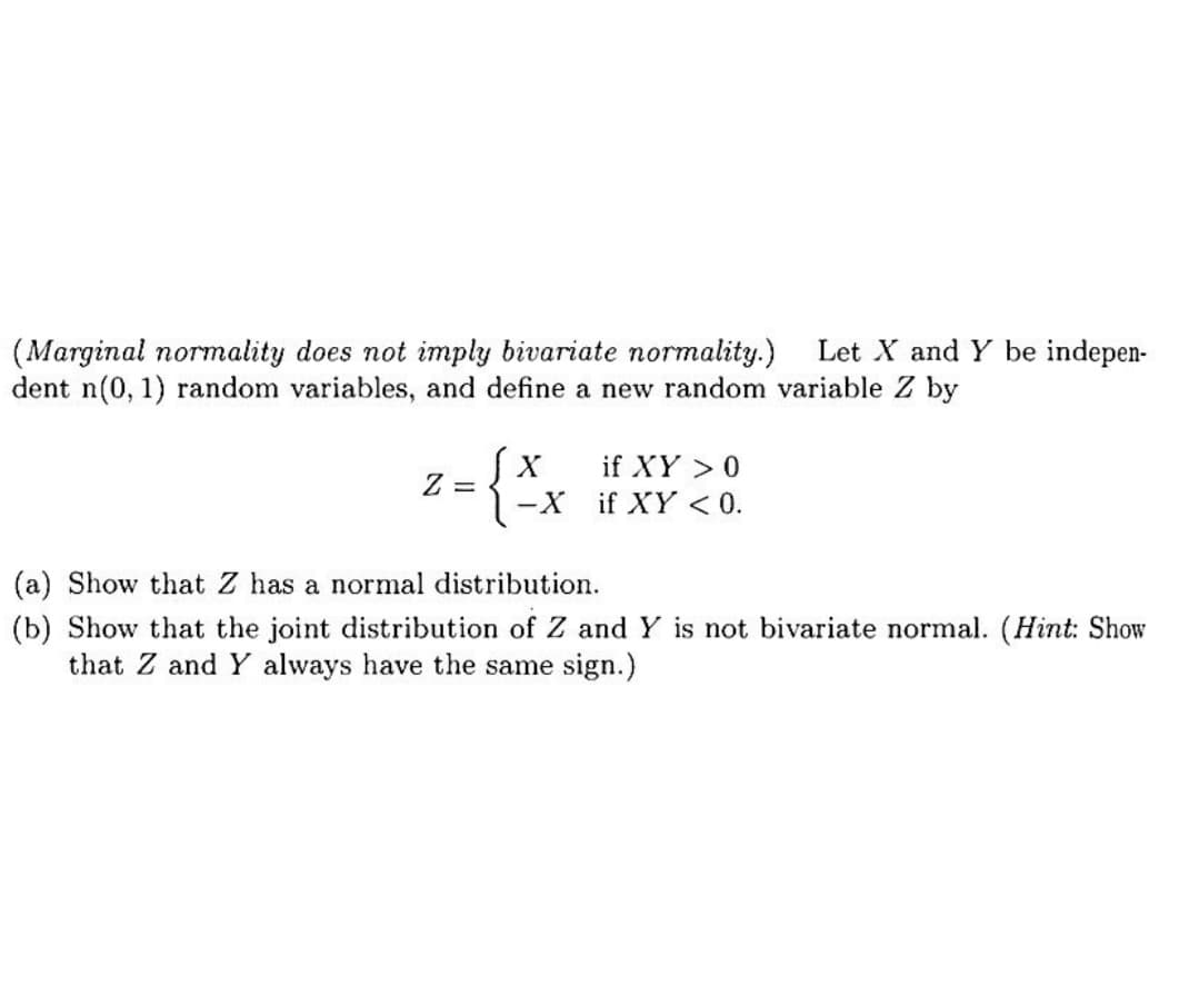(Marginal normality does not imply bivariate normality.) Let X and Y be indepen-
dent n(0, 1) random variables, and define a new random variable Z by
X if XY > 0
= { ² X if XY <0.
-X
Z =
(a) Show that Z has a normal distribution.
(b) Show that the joint distribution of Z and Y is not bivariate normal. (Hint: Show
that Z and Y always have the same sign.)