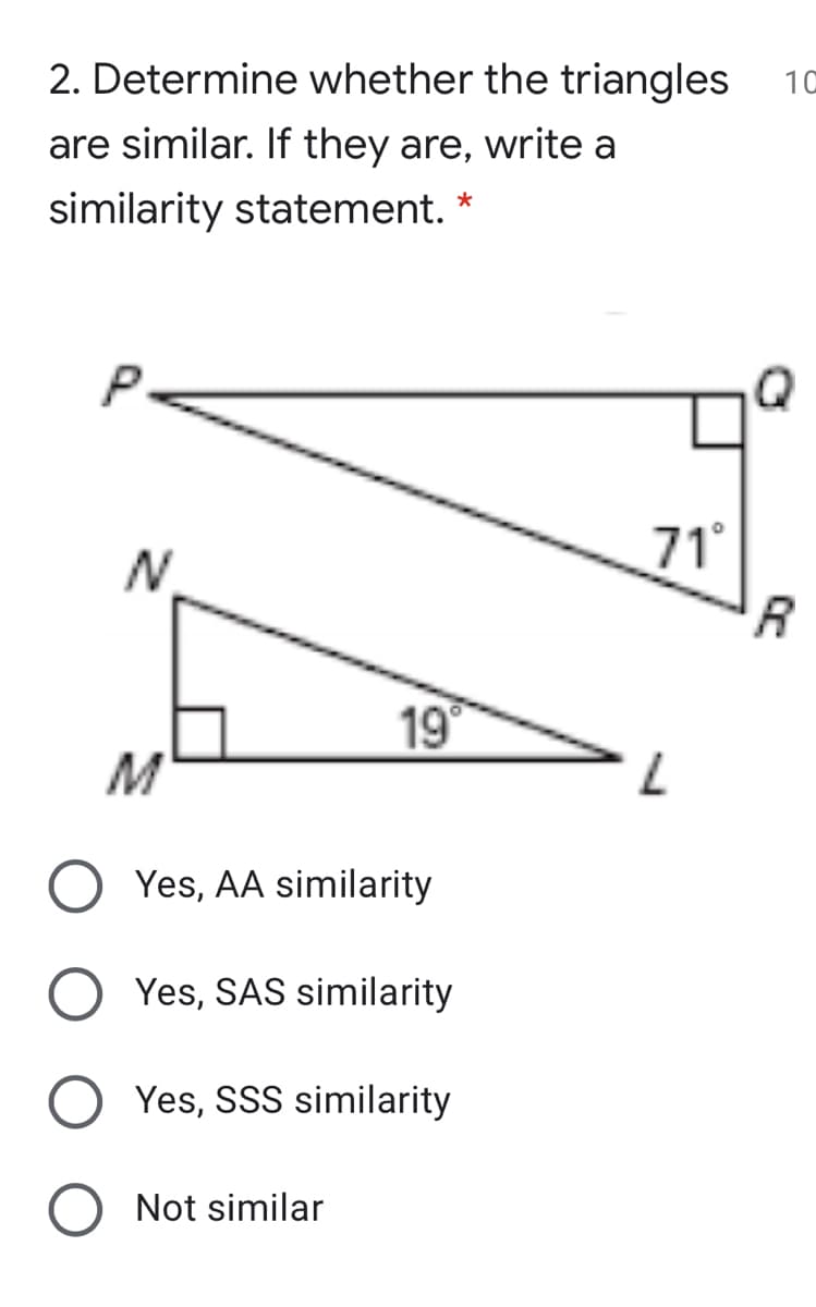 2. Determine whether the triangles
10
are similar. If they are, write a
similarity statement. *
71°
R
N.
19
M
Yes, AA similarity
Yes, SAS similarity
Yes, SSS similarity
Not similar
