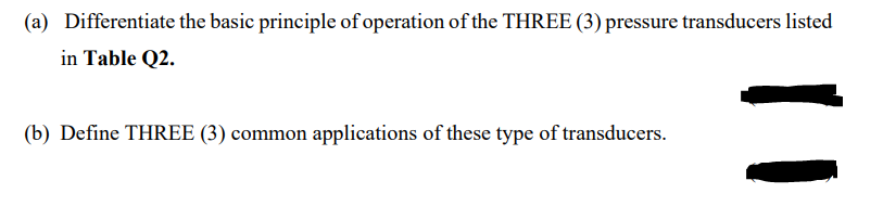 (a) Differentiate the basic principle of operation of the THREE (3) pressure transducers listed
in Table Q2.
(b) Define THREE (3) common applications of these type of transducers.
