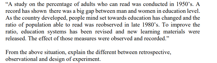 “A study on the percentage of adults who can read was conducted in 1950°s. A
record has shown there was a big gap between man and women in education level.
As the country developed, people mind set towards education has changed and the
ratio of population able to read was reobserved in late 1980's. To improve the
ratio, education systems has been revised and new learning materials were
released. The effect of those measures were observed and recorded."
From the above situation, explain the different between retrospective,
observational and design of experiment.
