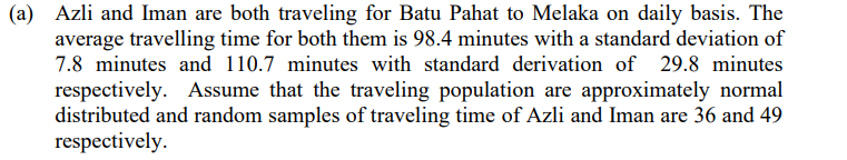 (a) Azli and Iman are both traveling for Batu Pahat to Melaka on daily basis. The
average travelling time for both them is 98.4 minutes with a standard deviation of
7.8 minutes and 110.7 minutes with standard derivation of 29.8 minutes
respectively. Assume that the traveling population are approximately normal
distributed and random samples of traveling time of Azli and Iman are 36 and 49
respectively.
