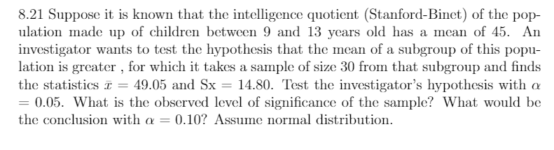 8.21 Suppose it is known that the intelligence quotient (Stanford-Binet) of the pop-
ulation made up of children between 9 and 13 years old has a mean of 45. An
investigator wants to test the hypothesis that the mean of a subgroup of this popu-
lation is greater , for which it takes a sample of size 30 from that subgroup and finds
the statistics T = 49.05 and Sx = 14.80. Test the investigator's hypothesis with a
= 0.05. What is the observed level of significance of the sample? What would be
%3D
the conclusion with a = 0.10? Assume normal distribution.
