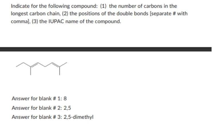 Indicate for the following compound: (1) the number of carbons in the
longest carbon chain, (2) the positions of the double bonds [separate # with
comma], (3) the IUPAC name of the compound.
Answer for blank # 1: 8
Answer for blank # 2: 2,5
Answer for blank # 3: 2,5-dimethyl