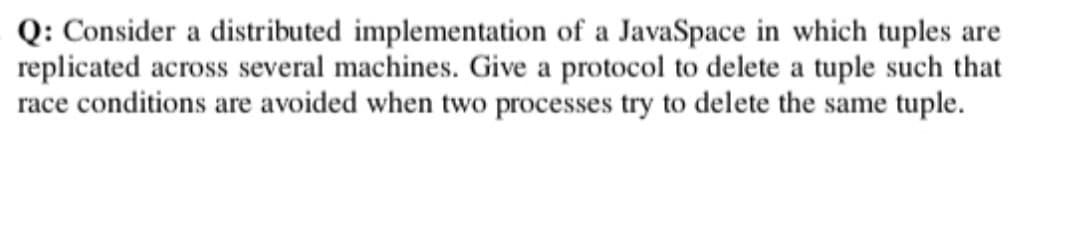 Q: Consider a distributed implementation of a JavaSpace in which tuples are
replicated across several machines. Give a protocol to delete a tuple such that
race conditions are avoided when two processes try to delete the same tuple.