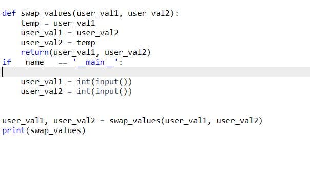 def swap_values (user_val1, user_val2):
temp
= user_val1
user_val1 = user_val2
user_val2 = temp
return(user_val1, user_val2)
name
if
main_':
user_val1 = int(input())
user_val2 = int (input ())
user_val1, user_val2 = swap_values (user_val1, user_val2)
print(swap_values)
%3D
