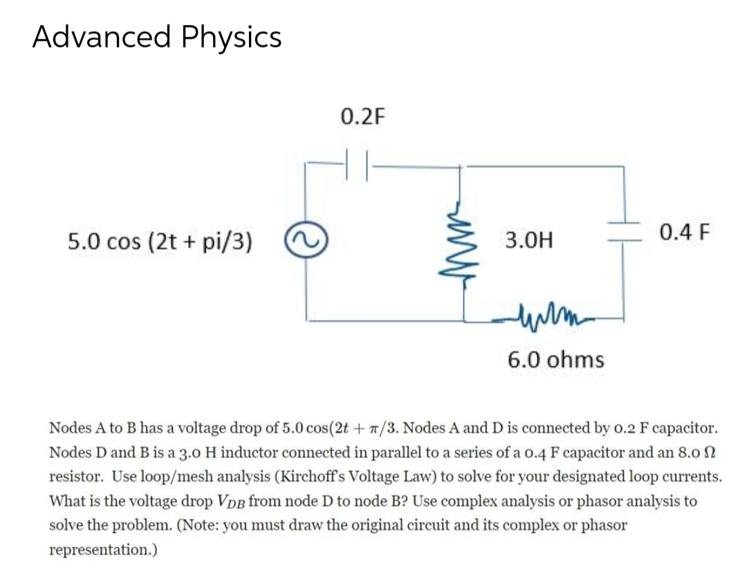 Advanced Physics
5.0 cos (2t + pi/3)
0.2F
www
3.0H
или
6.0 ohms
0.4 F
Nodes A to B has a voltage drop of 5.0 cos (2t + 7/3. Nodes A and D is connected by 0.2 F capacitor.
Nodes D and B is a 3.0 H inductor connected in parallel to a series of a 0.4 F capacitor and an 8.0
resistor. Use loop/mesh analysis (Kirchoff's Voltage Law) to solve for your designated loop currents.
What is the voltage drop VDB from node D to node B? Use complex analysis or phasor analysis to
solve the problem. (Note: you must draw the original circuit and its complex or phasor
representation.)