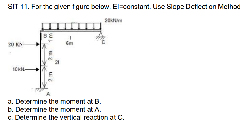 SIT 11. For the given figure below. El=constant. Use Slope Deflection Method
20 KN-
10 kN-
ΒΕ
2 m
2 m
I
6m
20kN/m
a. Determine the moment at B.
b. Determine the moment at A.
c. Determine the vertical reaction at C.