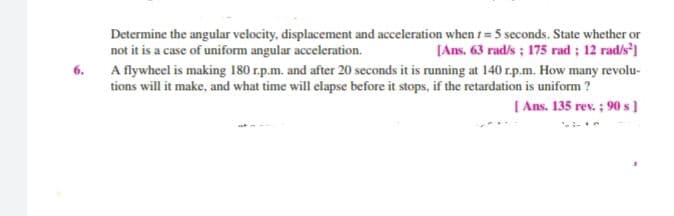 Determine the angular velocity, displacement and acceleration when t= 5 seconds. State whether or
[Ans. 63 rad/s ; 175 rad ; 12 rad/s']
6. A flywheel is making 180 r.p.m. and after 20 seconds it is running at 140 r.p.m. How many revolu-
tions will it make, and what time will elapse before it stops, if the retardation is uniform ?
[ Ans. 135 rev. ; 90 s]
not it is a case of uniform angular acceleration.

