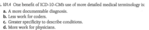 . LO1.4 One benefit of ICD-10-CMs use of more detailed medical terminology is:
a. A more documentable diagnosis.
b. Less work for coders.
c. Greater specificity to describe conditions.
d. More work for physicians.
