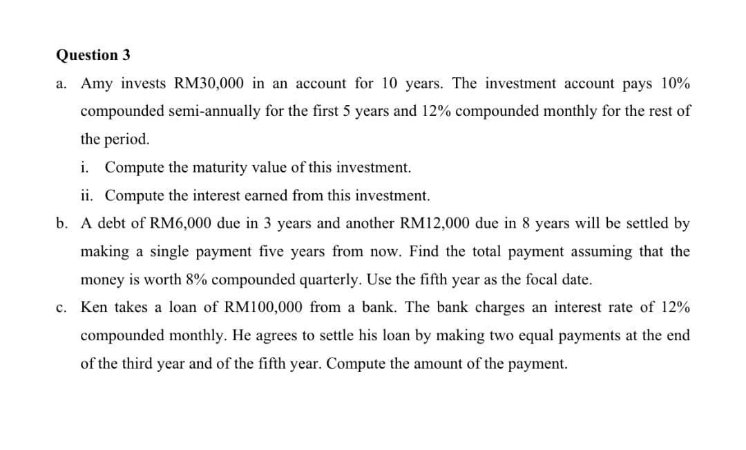 Question 3
a. Amy invests RM30,000 in an account for 10 years. The investment account pays 10%
compounded semi-annually for the first 5 years and 12% compounded monthly for the rest of
the period.
i. Compute the maturity value of this investment.
ii. Compute the interest earned from this investment.
b. A debt of RM6,000 due in 3 years and another RM12,000 due in 8 years will be settled by
making a single payment five years from now. Find the total payment assuming that the
money is worth 8% compounded quarterly. Use the fifth year as the focal date.
c. Ken takes a loan of RM100,000 from a bank. The bank charges an interest rate of 12%
compounded monthly. He agrees to settle his loan by making two equal payments at the end
of the third year and of the fifth year. Compute the amount of the payment.