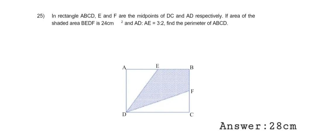 25)
In rectangle ABCD, E and F are the midpoints of DC and AD respectively. If area of the
shaded area BEDF is 24cm 2 and AD: AE = 3:2, find the perimeter of ABCD.
A
D
E
B
F
Answer: 28cm