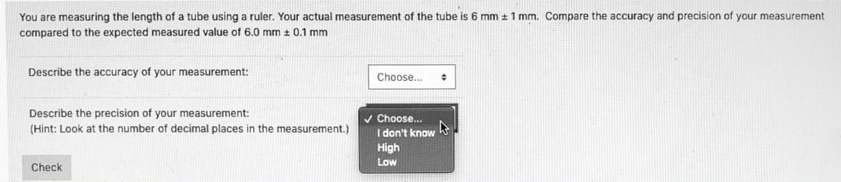 You are measuring the length of a tube using a ruler. Your actual measurement of the tube is 6 mm ± 1 mm. Compare the accuracy and precision of your measurement
compared to the expected measured value of 6.0 mm ± 0.1 mm
Describe the accuracy of your measurement:
Choose...
Describe the precision of your measurement:
(Hint: Look at the number of decimal places in the measurement.)
v Choose...
I don't know
High
Low
Check
