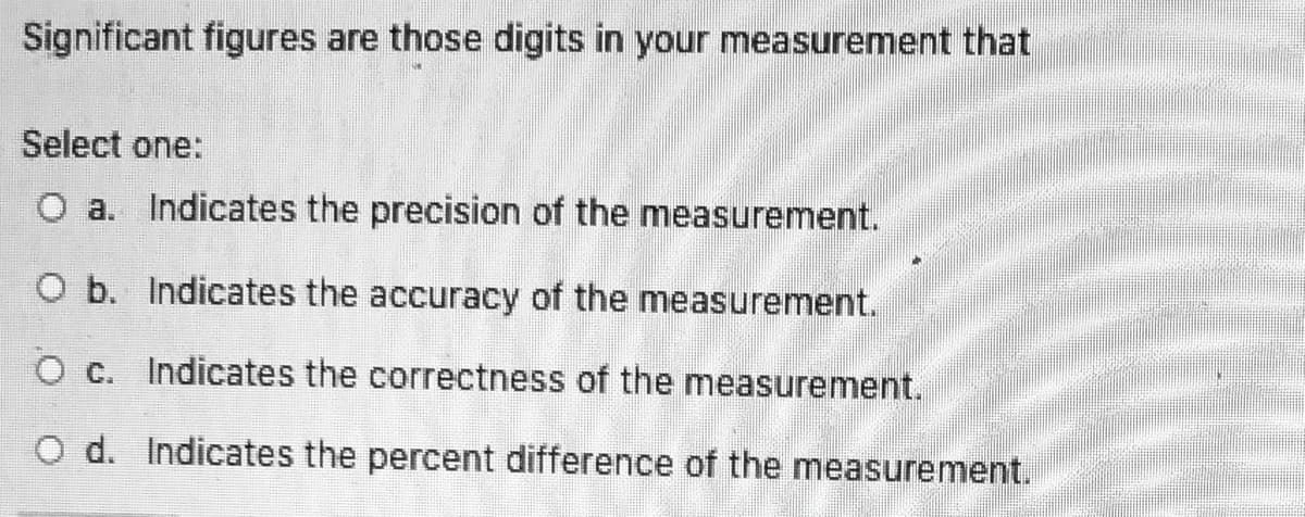 Significant figures are those digits in your measurement that
Select one:
O a. Indicates the precision of the measurement.
O b. Indicates the accuracy of the measurement.
O c. Indicates the correctness of the measurement.
O d. Indicates the percent difference of the measurement.
