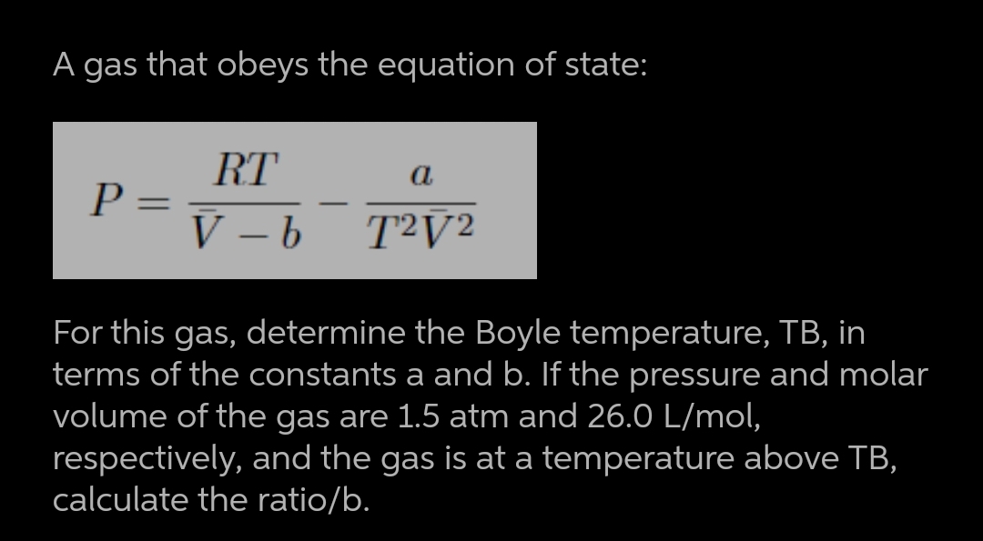 A gas that obeys the equation of state:
RT
P =
V – b
a
-
T²V2
ED
For this gas, determine the Boyle temperature, TB, in
terms of the constants a and b. If the pressure and molar
volume of the gas are 1.5 atm and 26.0 L/mol,
respectively, and the gas is at a temperature above TB,
calculate the ratio/b.

