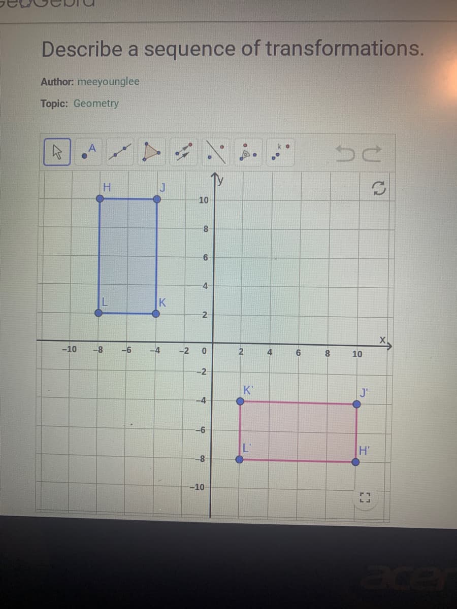 Describe a sequence of transformations.
Author: meeyounglee
Topic: Geometry
4
-10
A
0
-8
H
-6
J
K
-4
10
8
6
4
2
-2 0
-2-
-4
-6
-8
-10-
2
K'
L'
4
6
8
be
10
J'
Н'
[]
C