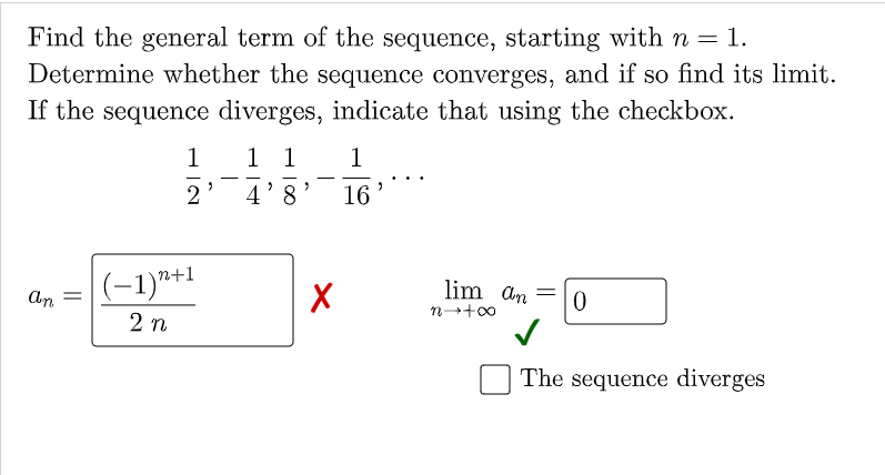 Find the general term of the sequence, starting with n = 1.
Determine whether the sequence converges, and if so find its limit.
If the sequence diverges, indicate that using the checkbox.
1
1 1
1
-
2
4'8
16
(-1)*+1
lim an =
An
n-+00
2 n
The sequence diverges

