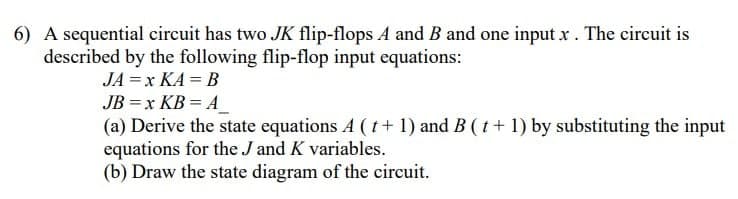 6) A sequential circuit has two JK flip-flops A and B and one input x . The circuit is
described by the following flip-flop input equations:
JA =x KA = B
JB = x KB = A_
(a) Derive the state equations A (t+ 1) and B (t+ 1) by substituting the input
equations for the J and K variables.
(b) Draw the state diagram of the circuit.
