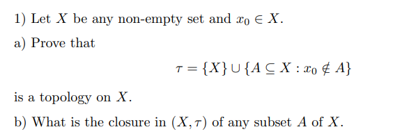 1) Let X be any non-empty set and xo E X.
a) Prove that
T = {X}U{ACX : xo ¢ A}
is a topology on X.
b) What is the closure in (X,T) of any subset A of X.

