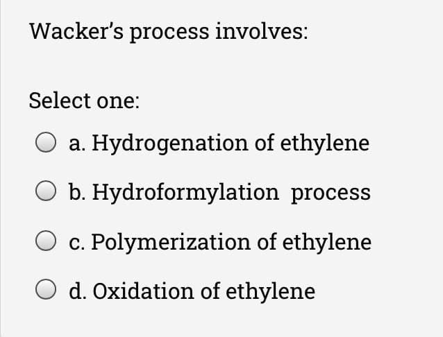 Wacker's process involves:
Select one:
a. Hydrogenation of ethylene
O b. Hydroformylation process
c. Polymerization of ethylene
d. Oxidation of ethylene
